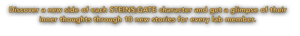 Discover a new side of each STEINS;GATE character and get a glimpse of their inner thoughts through 10 new and complete stories for every lab member.
